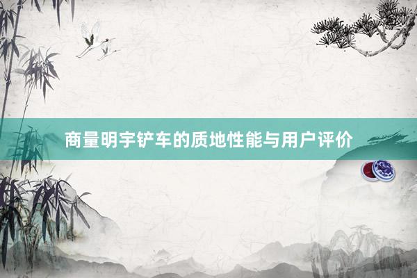 商量明宇铲车的质地性能与用户评价