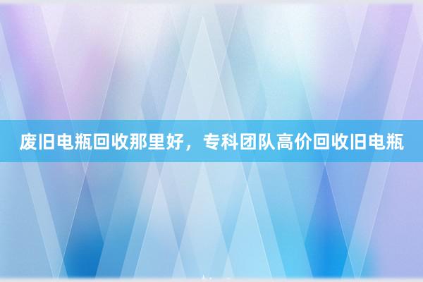 废旧电瓶回收那里好，专科团队高价回收旧电瓶