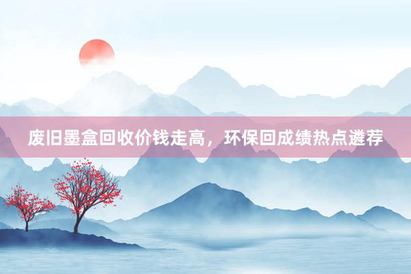 废旧墨盒回收价钱走高，环保回成绩热点遴荐